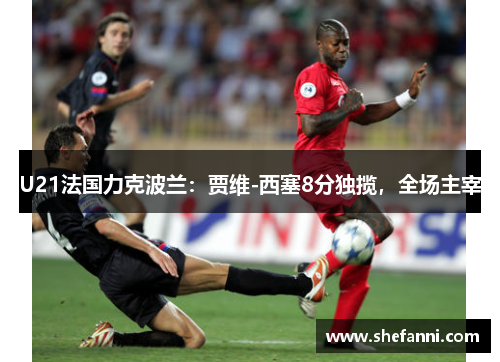 U21法国力克波兰：贾维-西塞8分独揽，全场主宰